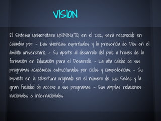 VISION
El Sistema Universitario UNIMINUTO, en el 2012, será reconocido en
Colombia por: - Las vivencias espirituales y la presencia de Dios en el
ámbito universitario. - Su aporte al desarrollo del país a través de la
formación en Educación para el Desarrollo. - La alta calidad de sus
programas académicos estructurados por ciclos y competencias. - Su
impacto en la cobertura originado en el número de sus Sedes y la
gran facilidad de acceso a sus programas. - Sus amplias relaciones
nacionales e internacionales
 