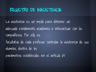 REGISTRO DE INASISTENCIA
La asistencia es un medio para obtener un
adecuado rendimiento académico e interactuar con los
compañeros. Por ello, es
facultativo de cada profesor controlar la asistencia de sus
alumnos, dentro de los
parámetros establecidos en el artículo 65
 
