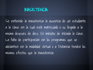 INASISTENCIA
Se entiende la inasistencia la ausencia de un estudiante
a la clase en la cual está matriculado o su llegada a la
misma después de diez (10) minutos de iniciada la clase.
La falta de participación en los programas que se
adelanten en la modalidad Virtual o a Distancia tendrá los
mismos efectos que la inasistencia.
 