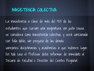 INASISTENCIA COLECTIVA
La inasistencia a clase de más del 90% de los
estudiantes que cursan una asignatura, sin justa causa,
se considera como inasistencia colectiva, y será sancionada
con falla doble, sin perjuicio de las demás
sanciones disciplinarias y académicas a que hubiere lugar.
En todo caso el Profesor debe informar de inmediato al
Decano de Facultad o Director del Centro Regional.
 