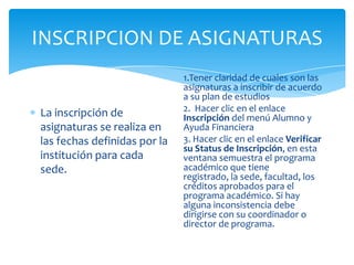 INSCRIPCION DE ASIGNATURAS
La inscripción de
asignaturas se realiza en
las fechas definidas por la
institución para cada
sede.
1.Tener claridad de cuales son las
asignaturas a inscribir de acuerdo
a su plan de estudios
2. Hacer clic en el enlace
Inscripción del menú Alumno y
Ayuda Financiera
3. Hacer clic en el enlace Verificar
su Status de Inscripción, en esta
ventana semuestra el programa
académico que tiene
registrado, la sede, facultad, los
créditos aprobados para el
programa académico. Si hay
alguna inconsistencia debe
dirigirse con su coordinador o
director de programa.
 