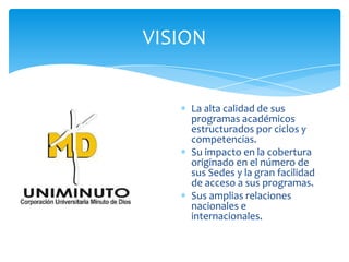VISION
La alta calidad de sus
programas académicos
estructurados por ciclos y
competencias.
Su impacto en la cobertura
originado en el número de
sus Sedes y la gran facilidad
de acceso a sus programas.
Sus amplias relaciones
nacionales e
internacionales.
 
