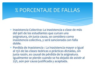 Inasistencia Colectiva: La inasistencia a clase de más
del 90% de los estudiantes que cursan una
asignatura, sin justa causa, se considera como
inasistencia colectiva, y será sancionada con falla
doble.
Perdida de Inasistencia : La inasistencia mayor o igual
al 15% de las clases teóricas o prácticas dictadas, sin
justa razón, es causal de pérdida de la asignatura.
Igualmente se pierde cuando se ha dejado de asistir al
25%, aún por causa justificada y aceptada.
% PORCENTAJE DE FALLAS
 