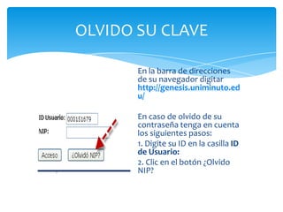OLVIDO SU CLAVE
En la barra de direcciones
de su navegador digitar
http://genesis.uniminuto.ed
u/
En caso de olvido de su
contraseña tenga en cuenta
los siguientes pasos:
1. Digite su ID en la casilla ID
de Usuario:
2. Clic en el botón ¿Olvido
NIP?
 