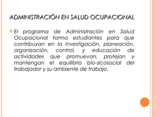ADMINISTRACIÓN EN SALUD OCUPACIONALADMINISTRACIÓN EN SALUD OCUPACIONAL
 El programa de Administración en Salud
Ocupacional forma estudiantes para que
contribuyan en la investigación, planeación,
organización, control, y educación de
actividades que promuevan, protejan y
mantengan el equilibrio bio-sicosocial del
trabajador y su ambiente de trabajo.
 
