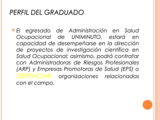 PERFIL DEL GRADUADOPERFIL DEL GRADUADO
 El egresado de Administración en Salud
Ocupacional de UNIMINUTO, estará en
capacidad de desempeñarse en la dirección
de proyectos de investigación científica en
Salud Ocupacional; asimismo, podrá contratar
con Administradoras de Riesgos Profesionales
(ARP) y Empresas Promotoras de Salud (EPS) o
GERENCIAR organizaciones relacionadas
con el campo.
 