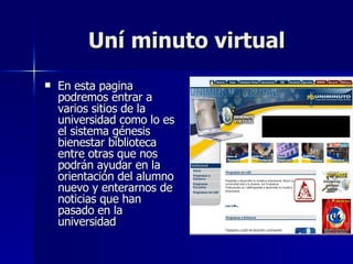 Uní minuto virtual En esta pagina podremos entrar a varios sitios de la universidad como lo es el sistema génesis bienestar biblioteca entre otras que nos podrán ayudar en la orientación del alumno nuevo y enterarnos de noticias que han pasado en la universidad 