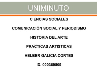 CIENCIAS SOCIALES
COMUNICACIÓN SOCIAL Y PERIODISMO
HISTORIA DEL ARTE
PRACTICAS ARTISTICAS
HELBER GALICIA CORTES
ID. 000369809
 