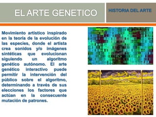 Movimiento artístico inspirado
en la teoría de la evolución de
las especies, donde el artista
crea sonidos y/o imágenes
sintéticas que evolucionan
siguiendo un algoritmo
genético autónomo. El arte
genético interactivo puede
permitir la intervención del
público sobre el algoritmo,
determinando a través de sus
elecciones los factores que
actúan en la consecuente
mutación de patrones.
HISTORIA DEL ARTE
 