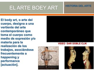 El body art, o arte del
cuerpo, designa a una
vertiente del arte
contemporáneo que
toma el cuerpo como
medio de expresión y/o
materia para la
realización de los
trabajos, asociándose
frecuentemente a
happening y
performance
[actuación].
HISTORIA DEL ARTE
VIDEO DAR DOBLE CLIK
 