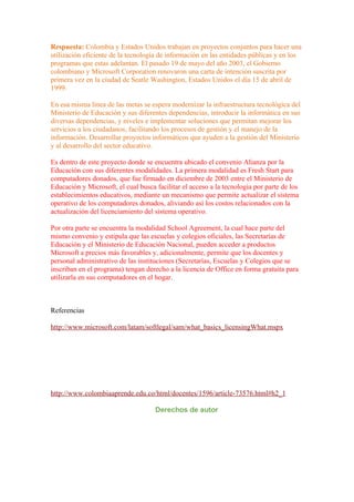Respuesta: Colombia y Estados Unidos trabajan en proyectos conjuntos para hacer una
utilización eficiente de la tecnología de información en las entidades públicas y en los
programas que estas adelantan. El pasado 19 de mayo del año 2003, el Gobierno
colombiano y Microsoft Corporation renovaron una carta de intención suscrita por
primera vez en la ciudad de Seatle Washington, Estados Unidos el día 15 de abril de
1999.

En esa misma línea de las metas se espera modernizar la infraestructura tecnológica del
Ministerio de Educación y sus diferentes dependencias, introducir la informática en sus
diversas dependencias, y niveles e implementar soluciones que permitan mejorar los
servicios a los ciudadanos, facilitando los procesos de gestión y el manejo de la
información. Desarrollar proyectos informáticos que ayuden a la gestión del Ministerio
y al desarrollo del sector educativo.

Es dentro de este proyecto donde se encuentra ubicado el convenio Alianza por la
Educación con sus diferentes modalidades. La primera modalidad es Fresh Start para
computadores donados, que fue firmado en diciembre de 2003 entre el Ministerio de
Educación y Microsoft, el cual busca facilitar el acceso a la tecnología por parte de los
establecimientos educativos, mediante un mecanismo que permite actualizar el sistema
operativo de los computadores donados, aliviando así los costos relacionados con la
actualización del licenciamiento del sistema operativo.

Por otra parte se encuentra la modalidad School Agreement, la cual hace parte del
mismo convenio y estipula que las escuelas y colegios oficiales, las Secretarías de
Educación y el Ministerio de Educación Nacional, pueden acceder a productos
Microsoft a precios más favorables y, adicionalmente, permite que los docentes y
personal administrativo de las instituciones (Secretarías, Escuelas y Colegios que se
inscriban en el programa) tengan derecho a la licencia de Office en forma gratuita para
utilizarla en sus computadores en el hogar.



Referencias

http://www.microsoft.com/latam/softlegal/sam/what_basics_licensingWhat.mspx




http://www.colombiaaprende.edu.co/html/docentes/1596/article-73576.html#h2_1

                                     Derechos de autor
 
