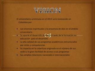 El universitario uniminuto en el 2013 será reconocido en
  Colombia por:

   Las vivencias espirituales y la presencia de dios en el ámbito
   universitario
   Su aporte al desarrollo del país a través de la formación en
   educación para el desarrollo
   La alta calidad de sus programas académicos estructurados
   por ciclos y competencias
   Su impacto en la cobertura originada en el número de sus
   sedes y la gran facilidad de acceso a sus programas
   Sus amplias relaciones nacionales e internacionales
 