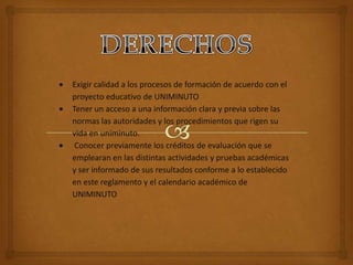 Exigir calidad a los procesos de formación de acuerdo con el
proyecto educativo de UNIMINUTO
Tener un acceso a una información clara y previa sobre las
normas las autoridades y los procedimientos que rigen su
vida en uniminuto.
 Conocer previamente los créditos de evaluación que se
emplearan en las distintas actividades y pruebas académicas
y ser informado de sus resultados conforme a lo establecido
en este reglamento y el calendario académico de
UNIMINUTO
 