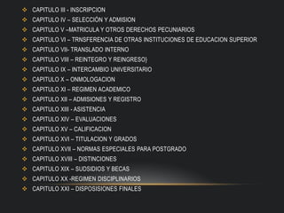  CAPITULO III - INSCRIPCION
 CAPITULO IV – SELECCIÓN Y ADMISION
 CAPITULO V –MATRICULA Y OTROS DERECHOS PECUNIARIOS
 CAPITULO VI – TRNSFERENCIA DE OTRAS INSTITUCIONES DE EDUCACION SUPERIOR
 CAPITULO VII- TRANSLADO INTERNO
 CAPITULO VIII – REINTEGRO Y REINGRESO}
 CAPITULO IX – INTERCAMBIO UNIVERSITARIO
 CAPITULO X – ONMOLOGACION
 CAPITULO XI – REGIMEN ACADEMICO
 CAPITULO XII – ADMISIONES Y REGISTRO
 CAPITULO XIII - ASISTENCIA
 CAPITULO XIV – EVALUACIONES
 CAPITULO XV – CALIFICACION
 CAPITULO XVI – TITULACION Y GRADOS
 CAPITULO XVII – NORMAS ESPECIALES PARA POSTGRADO
 CAPITULO XVIII – DISTINCIONES
 CAPITULO XIX – SUDSIDIOS Y BECAS
 CAPITULO XX -REGIMEN DISCIPLINARIOS
 CAPITULO XXI – DISPOSISIONES FINALES
 