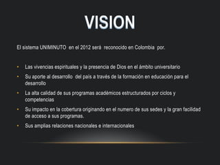 El sistema UNIMINUTO en el 2012 será reconocido en Colombia por.
• Las vivencias espirituales y la presencia de Dios en el ámbito universitario
• Su aporte al desarrollo del país a través de la formación en educación para el
desarrollo
• La alta calidad de sus programas académicos estructurados por ciclos y
competencias
• Su impacto en la cobertura originando en el numero de sus sedes y la gran facilidad
de acceso a sus programas.
• Sus amplias relaciones nacionales e internacionales
 