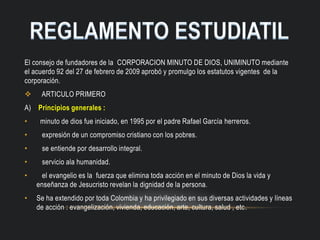 El consejo de fundadores de la CORPORACION MINUTO DE DIOS, UNIMINUTO mediante
el acuerdo 92 del 27 de febrero de 2009 aprobó y promulgo los estatutos vigentes de la
corporación.
 ARTICULO PRIMERO
A) Principios generales :
• minuto de dios fue iniciado, en 1995 por el padre Rafael García herreros.
• expresión de un compromiso cristiano con los pobres.
• se entiende por desarrollo integral.
• servicio ala humanidad.
• el evangelio es la fuerza que elimina toda acción en el minuto de Dios la vida y
enseñanza de Jesucristo revelan la dignidad de la persona.
• Se ha extendido por toda Colombia y ha privilegiado en sus diversas actividades y líneas
de acción : evangelización, vivienda, educación, arte, cultura, salud , etc.
 