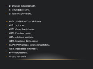 • B) principios de la corporación.
• C) comunidad educativa.
• D) autonomía universitaria.
 ARTICULO SEGUNDO – CAPITULO I
• ART 1. aplicación.
• ART 2. Clases de estudiantes.
• ART 3. Estudiante regular.
• ART 4. estudiante no regular.
• ART 5. Estudiantes de integración.
 PARAGRAFO : el rector reglamentara este tema.
• ART 6. Modalidades de formación.
• Educación presencial.
• Virtual o a distancia.
 