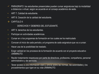  PARAGRAFO: los estudiantes presenciales pueden cursar asignaturas bajo la modalidad
a distancia o virtual, según se acuerde en el consejo académico de sede.
• ART 7. Calidad de estudiante.
• ART 8. Cesación de la calidad del estudiante.
 CAPITULO II
DERECHOS Y DEBERES DEL ESTUDIANTE.
• ART 9. derechos de los estudiantes.
o Participar en actividades académicas.
o Cursar en o los programas de formación en los cuales se ha matriculado
o Conocer al inicio de cada periodo y el programa de cada asignatura que va a cursar.
o Hacer usa de la posibilidad de traslado.
o Exigir calidad en los procesos de la formación de acuerdo con el proyecto educativo
UNIMINUTO.
o Recibir tratamiento respetuoso por parte de directivos, profesores, compañeros, personal
administrativo y de servicios.
o Tener acceso a una información clara y previa sobre las normas, las autoridades y los
procedimientos que rigen en su vida UNIMINUTO.
 