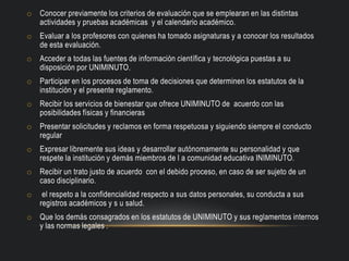 o Conocer previamente los criterios de evaluación que se emplearan en las distintas
actividades y pruebas académicas y el calendario académico.
o Evaluar a los profesores con quienes ha tomado asignaturas y a conocer los resultados
de esta evaluación.
o Acceder a todas las fuentes de información científica y tecnológica puestas a su
disposición por UNIMINUTO.
o Participar en los procesos de toma de decisiones que determinen los estatutos de la
institución y el presente reglamento.
o Recibir los servicios de bienestar que ofrece UNIMINUTO de acuerdo con las
posibilidades físicas y financieras
o Presentar solicitudes y reclamos en forma respetuosa y siguiendo siempre el conducto
regular
o Expresar libremente sus ideas y desarrollar autónomamente su personalidad y que
respete la institución y demás miembros de l a comunidad educativa INIMINUTO.
o Recibir un trato justo de acuerdo con el debido proceso, en caso de ser sujeto de un
caso disciplinario.
o el respeto a la confidencialidad respecto a sus datos personales, su conducta a sus
registros académicos y s u salud.
o Que los demás consagrados en los estatutos de UNIMINUTO y sus reglamentos internos
y las normas legales .
 