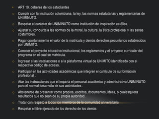 • ART 10. deberes de los estudiantes
o Cumplir con la institución colombiana, la ley, las normas estatutarias y reglamentarias de
UNIMINUTO.
o Respetar el carácter de UNIMINUTO como institución de inspiración católica.
o Ajustar su conducta a las normas de la moral, la cultura, la ética profesional y las sanas
costumbres.
o Pagar oportunamente el valor de la matricula y demás derechos pecuniarios establecidos
por UNIMITO.
o Conocer el proyecto educativo institucional, los reglamentos y el proyecto curricular del
programa en el cual se matricula.
o Ingresar a las instalaciones o a la plataforma virtual de UNIMITO identificado con el
respectivo código de acceso.
o Participar en las actividades académicas que integren el currículo de su formación
profesional .
o Atar las instrucciones que el imparta el personal académico y administrativo UNIMINUTO
para el normal desarrollo de sus actividades .
o Abstenerse de presentar como propios, escritos, documentos, ideas, o cualesquiera
resultados que no sean de su propia autoridad.
o Tratar con respeto a todos los miembros de la comunidad universitaria
o Respetar el libre ejercicio de los derecho de los demás
 
