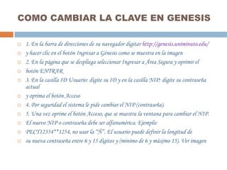 COMO CAMBIAR LA CLAVE EN GENESIS

   1. En la barra de direcciones de su navegador digitar http://genesis.uniminuto.edu/
   y hacer clic en el botón Ingresar a Génesis como se muestra en la imagen
   2. En la página que se despliega seleccionar Ingresar a Área Segura y oprimir el
   botón ENTRAR
   3. En la casilla ID Usuario: digite su ID y en la casilla NIP: digite su contraseña
    actual
   y oprima el botón Acceso
   4. Por seguridad el sistema le pide cambiar el NIP (contraseña).
   5. Una vez oprime el botón Acceso, que se muestra la ventana para cambiar el NIP.
   El nuevo NIP o contraseña debe ser alfanumérica. Ejemplo:
   PECT12354**1254, no usar la “Ñ”. El usuario puede definir la longitud de
   su nueva contraseña entre 6 y 15 dígitos y (mínimo de 6 y máximo 15). Ver imagen
 