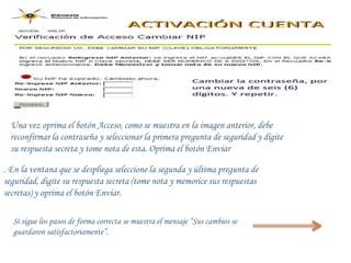 Una vez oprima el botón Acceso, como se muestra en la imagen anterior, debe
  reconfirmar la contraseña y seleccionar la primera pregunta de seguridad y digite
  su respuesta secreta y tome nota de esta. Oprima el botón Enviar

. En la ventana que se despliega seleccione la segunda y última pregunta de
seguridad, digite su respuesta secreta (tome nota y memorice sus respuestas
secretas) y oprima el botón Enviar.

  Si sigue los pasos de forma correcta se muestra el mensaje “Sus cambios se
  guardaron satisfactoriamente”.
 