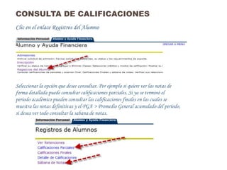 CONSULTA DE CALIFICACIONES
Clic en el enlace Registros del Alumno




Seleccionar la opción que desee consultar. Por ejemplo si quiere ver las notas de
forma detallada puede consultar calificaciones parciales. Si ya se terminó el
periodo académico pueden consultar las calificaciones finales en las cuales se
muestra las notas definitivas y el PGA > Promedio General acumulado del período,
si desea ver todo consultar la sabana de notas.
 