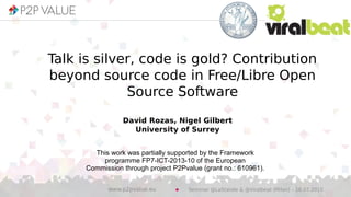 David Rozas, Nigel Gilbert
University of Surrey
This work was partially supported by the Framework
programme FP7-ICT-2013-10 of the European
Commission through project P2Pvalue (grant no.: 610961).
Talk is silver, code is gold? Contribution
beyond source code in Free/Libre Open
Source Software
Seminar @LaStatale & @Viralbeat (Milan) – 16.07.2015www.p2pvalue.eu
 