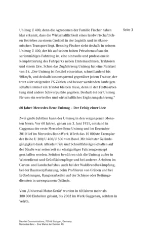 Unimog U 400, denn die Agronomen der Familie Fischer haben            Seite 3
klar erkannt, dass die Wirtschaftlichkeit eines landwirtschaftlich-
en Betriebes zu einem Großteil in der Logistik und im ökono-
mischen Transport liegt. Henning Fischer sieht deshalb in seinem
Unimog U 400, der bis auf seinen hohen Pritschenaufbau ein
serienmäßiges Fahrzeug ist, eine sinnvolle und professionelle
Komplettierung des Fuhrparks neben Erntemaschinen, Traktoren
und einem Lkw. Schon das Zugfahrzeug Unimog hat eine Nutzlast
von 5 t. „Der Unimog ist flexibel einsetzbar, schnelllaufend bis
90km/h, und deshalb kostensparend gegenüber jedem Traktor, der
trotz aller steigenden PS-Zahlen und besser werdenden Laufeigen-
schaften immer ein Traktor bleiben muss, denn in der Feldbearbei-
tung sind andere Schwerpunkte gegeben. Deshalb ist der Unimog
für uns ein wertvolles und wirtschaftliches Ergänzungsfahrzeug.“

 -DKUH 0HUFHGHV%HQ] 8QLPRJ ² 'HU (UIROJ HLQHU ,GHH

Zwei große Jubiläen kann der Unimog in den vergangenen Mona-
ten feiern: Vor 60 Jahren, genau am 3. Juni 1951, entstand in
Gaggenau der erste Mercedes-Benz Unimog und im Dezember
2010 lief im Mercedes-Benz-Werk Wörth das 10 000ste Exemplar
der Reihe U 300/U 400/U 500 vom Band. Mit höchster Gelände-
gängigkeit dank Allradantrieb und Schnellfahreigenschaften auf
der Straße war seinerzeit ein einzigartiges Fahrzeugkonzept
geschaffen worden. Seitdem bewähren sich die Unimog außer in
Winterdienst und Grünflächenpflege und bei anderen Arbeiten im
Garten- und Landschaftsbau auch bei der Waldbrandbekämpfung,
bei der Baumverpflanzung, beim Profilieren von Gräben und bei
Erdbohrungen, Rangierarbeiten auf der Schiene oder Rettungs-
diensten in unwegsamem Gelände.

Vom „Universal-Motor-Gerät“ wurden in 60 Jahren mehr als
380 000 Einheiten gebaut, bis 2002 im Werk Gaggenau, seitdem in
Wörth.




Daimler Communications, 70546 Stuttgart/Germany
Mercedes-Benz – Eine Marke der Daimler AG
 
