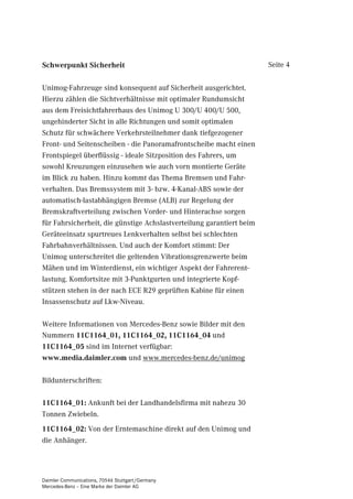 6FKZHUSXQNW 6LFKHUKHLW                                                Seite 4


Unimog-Fahrzeuge sind konsequent auf Sicherheit ausgerichtet.
Hierzu zählen die Sichtverhältnisse mit optimaler Rundumsicht
aus dem Freisichtfahrerhaus des Unimog U 300/U 400/U 500,
ungehinderter Sicht in alle Richtungen und somit optimalen
Schutz für schwächere Verkehrsteilnehmer dank tiefgezogener
Front- und Seitenscheiben - die Panoramafrontscheibe macht einen
Frontspiegel überflüssig - ideale Sitzposition des Fahrers, um
sowohl Kreuzungen einzusehen wie auch vorn montierte Geräte
im Blick zu haben. Hinzu kommt das Thema Bremsen und Fahr-
verhalten. Das Bremssystem mit 3- bzw. 4-Kanal-ABS sowie der
automatisch-lastabhängigen Bremse (ALB) zur Regelung der
Bremskraftverteilung zwischen Vorder- und Hinterachse sorgen
für Fahrsicherheit, die günstige Achslastverteilung garantiert beim
Geräteeinsatz spurtreues Lenkverhalten selbst bei schlechten
Fahrbahnverhältnissen. Und auch der Komfort stimmt: Der
Unimog unterschreitet die geltenden Vibrationsgrenzwerte beim
Mähen und im Winterdienst, ein wichtiger Aspekt der Fahrerent-
lastung. Komfortsitze mit 3-Punktgurten und integrierte Kopf-
stützen stehen in der nach ECE R29 geprüften Kabine für einen
Insassenschutz auf Lkw-Niveau.

Weitere Informationen von Mercedes-Benz sowie Bilder mit den
Nummern B B B und
B sind im Internet verfügbar:
ZZZPHGLDGDLPOHUFRP und www.mercedes-benz.de/unimog

Bildunterschriften:

B Ankunft bei der Landhandelsfirma mit nahezu 30
Tonnen Zwiebeln.
B Von der Erntemaschine direkt auf den Unimog und
die Anhänger.




Daimler Communications, 70546 Stuttgart/Germany
Mercedes-Benz – Eine Marke der Daimler AG
 