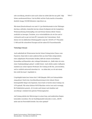 sehr zuverlässig, obwohl er jetzt auch schon ins siebte Jahr bei uns geht“, fügt   Seite 2
Seiner anerkennend hinzu. Und ein Blick auf den Tacho macht es besonders
deutlich: knapp 150 000 Kilometer zeigt dieser an.


Mit einem Dieselverbrauch von rund 11 l pro Betriebsstunde ist der Thüringer
durchaus zufrieden. Immerhin hat das robuste Kraftpaket mit der kompletten
Winterausrüstung (Schneepflug vorn und Streuer hinten) etliche Tonnen
zusätzlich zu bewegen. Trotzdem „ist er wirtschaftlicher als ein Lkw und er
verbraucht auch so gut wie kein Öl“, konstatiert der Unternehmer. Doch
ebenso wie im städtischen Erholungsgebiet sorgt der 130 kW (177 PS)-starke
U 400 auch für schneefreie Passagen auf der nahen ICE-Trassenbaustelle.


9LHOVHLWLJHU (LQVDW]


Auch außerhalb der Wintersaison hat der Seiner-Unimog keine Chance zum
Pausieren. Dann holt er unter anderem Holz aus dem Wald, reinigt mittels
eines aufgebauten Wassertanks Straßen, hilft mit seinem wechselbaren
Kranaufbau auf Baustellen oder schleppt Parksünder ab. „Dafür habe ich extra
einen Tandemanhänger gebaut“, erzählt Seiner. Auch etliche andere Aufbauten
stammen aus seiner eigenen Werkstatt. Der Unimog ist für ihn „unverzichtbar,
weil er wirklich universell einsetzbar ist – vor allem dort, wo ich mit einem
Lkw nicht hin kann“, begründet er.


Ursprünglich hatte Jens Seiner den U 400 (Baujahr 2001) als Gebrauchtfahr-
zeug geleast. Durch eine Anschlussfinanzierung ist der robuste Dienst-
leistungshelfer längst sein Eigentum. Zuvor hatte er bereits einen Unimog von
1974 gekauft. Mit seiner kleinen 90-PS-Maschine wird er nur noch vorrangig
für Waldarbeiten genutzt. „Er ist aber auch immer noch dankbar und
zuverlässig“, resümiert der gelernte Werkzeugmacher.


Auf Unimog möchte der Mittvierziger in seiner berg- und waldreichen Region
keinesfalls verzichten. Für ein Nachfolgemodell wünschte er sich: „100 PS
mehr und ein Powershift-Getriebe. Das wäre optimal!“




Daimler Communications, 70546 Stuttgart/Germany
Mercedes-Benz – Eine Marke der Daimler AG
 