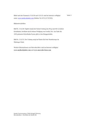 Bilder mit den Nummern 11A130 und 11A131 sind im Internet verfügbar        Seite 3
unter: www.media.daimler.com (Hotline Tel. 0711/17-97295)


Bildunterschriften:


Bild-Nr. 11A130: Täglich räumt der Seiner-Unimog den Weg zum 861 m hohen
Kickelhahn, berühmt durch Johann Wolfgang von Goethe, frei. Am Fuße des
1855 gebauten Kickelhahn-Turms gibt es eine Berggaststätte.


Bild-Nr. 11A131: Der Unimog sorgt im Winter für freie Wanderwege im
Thüringer Wald.


Weitere Informationen von Mercedes-Benz sind im Internet verfügbar:
ZZZPHGLDGDLPOHUFRP und ZZZPHUFHGHVEHQ]FRP




Daimler Communications, 70546 Stuttgart/Germany
Mercedes-Benz – Eine Marke der Daimler AG
 