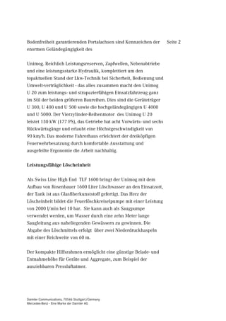 Bodenfreiheit garantierenden Portalachsen sind Kennzeichen der       Seite 2
enormen Geländegängigkeit des

Unimog. Reichlich Leistungsreserven, Zapfwellen, Nebenabtriebe
und eine leistungsstarke Hydraulik, komplettiert um den
topaktuellen Stand der Lkw-Technik bei Sicherheit, Bedienung und
Umwelt-verträglichkeit - das alles zusammen macht den Unimog
U 20 zum leistungs- und strapazierfähigen Einsatzfahrzeug ganz
im Stil der beiden größeren Baureihen. Dies sind die Geräteträger
U 300, U 400 und U 500 sowie die hochgeländegängigen U 4000
und U 5000. Der Vierzylinder-Reihenmotor des Unimog U 20
leistet 130 kW (177 PS), das Getriebe hat acht Vorwärts- und sechs
Rückwärtsgänge und erlaubt eine Höchstgeschwindigkeit von
90 km/h. Das moderne Fahrerhaus erleichtert der dreiköpfigen
Feuerwehrbesatzung durch komfortable Ausstattung und
ausgefeilte Ergonomie die Arbeit nachhaltig.

Leistungsfähige Löscheinheit

Als Swiss Line High End TLF 1600 bringt der Unimog mit dem
Aufbau von Rosenbauer 1600 Liter Löschwasser an den Einsatzort,
der Tank ist aus Glasfiberkunststoff gefertigt. Das Herz der
Löscheinheit bildet die Feuerlöschkreiselpumpe mit einer Leistung
von 2000 l/min bei 10 bar. Sie kann auch als Saugpumpe
verwendet werden, um Wasser durch eine zehn Meter lange
Saugleitung aus naheliegenden Gewässern zu gewinnen. Die
Abgabe des Löschmittels erfolgt über zwei Niederdruckhaspeln
mit einer Reichweite von 60 m.

Der kompakte Hilfsrahmen ermöglicht eine günstige Belade- und
Entnahmehöhe für Geräte und Aggregate, zum Beispiel der
ausziehbaren Pressluftatmer.




Daimler Communications, 70546 Stuttgart/Germany
Mercedes-Benz - Eine Marke der Daimler AG
 
