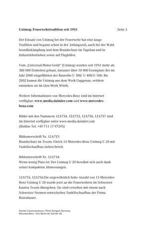 Unimog: Feuerwehrtradition seit 1951                                Seite 3

Der Einsatz von Unimog bei der Feuerwehr hat eine lange
Tradition und begann schon in der Anfangszeit, auch bei der Wald-
brandbekämpfung und dem Brandschutz im Tagebau und in
Industriebetrieben sowie auf Flughäfen.

Vom „Universal-Motor-Gerät“ (Unimog) wurden seit 1951 mehr als
380 000 Einheiten gebaut, darunter über 10 000 Exemplare der im
Jahr 2000 eingeführten der Baureihe U 300/ U 400/U 500. Bis
2002 kamen die Unimog aus dem Werk Gaggenau, seitdem
entstehen sie im Lkw-Werk Wörth.

Weitere Informationen von Mercedes-Benz sind im Internet
verfügbar: www.media.daimler.com und www.mercedes-
benz.com

Bilder mit den Nummern 12A754, 12A755, 12A756, 12A757 sind
im Internet verfügbar unter www.media.daimler.com
(Hotline Tel. +49 711 17-97295)

Bildunterschrift Nr. 12A757:
Brandschutz im Tessin: Gleich 15 Mercedes-Benz Unimog U 20 mit
Tanklöschaufbau stehen bereit.

Bildunterschrift Nr. 12A754:
Wenn wenig Platz ist: Der Unimog U 20 bewährt sich auch dank
seiner kompakten Abmessungen.

12A755, 12A756:Die ungewöhnlich hohe Anzahl von 15 Mercedes-
Benz Unimog U 20 wurde jetzt an die Feuerwehren im Schweizer
Kanton Tessin übergeben. Sie sind versehen mit einem nach
Schweizer Normen entwickelten Tanklöschaufbau der Firma
Rosenbauer.


Daimler Communications, 70546 Stuttgart/Germany
Mercedes-Benz - Eine Marke der Daimler AG
 