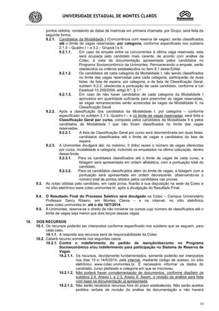 UNIVERSIDADE ESTADUAL DE MONTES CLAROS
10
pontos obtidos, constando as datas de matrícula em primeira chamada, por Grupo, será feita da
seguinte forma:
9.2.1. Candidatos da Modalidade I (Concorrência com reserva de vagas): serão classificados
até o limite de vagas reservadas, por categoria, conforme especificado nos subitens
2.1.3 – Quadro I – e 3.2 – Grupos I e II.
9.2.1.1. Em caso de empate entre os concorrentes à última vaga reservada, esta
será ocupada pelo candidato mais carente, de acordo com análise da
Cotec, à vista da documentação apresentada pelos candidatos no
Programa Socioeconômico da Unimontes. Permanecendo o empate, serão
obedecidos os critérios estabelecidos no item 8.1 deste Edital.
9.2.1.2. Os candidatos de cada categoria da Modalidade I, não sendo classificados
no limite das vagas reservadas para cada categoria, participarão de duas
listas: da lista de espera, por categoria, e da lista de Classificação Geral,
subitem 9.2.2, obedecida a pontuação de cada candidato, conforme a Lei
Estadual 15.259/2004, artigo 6.º, § 1.º.
9.2.1.3. Em caso de não haver candidatos de cada categoria da Modalidade I
aprovados em quantidade suficiente para preencher as vagas reservadas,
as vagas remanescentes serão acrescidas às vagas da Modalidade II, na
Classificação Geral.
9.2.2. Após a classificação dos candidatos da Modalidade I, por categoria – conforme
especificado no subitem 2.1.3, Quadro I – e no limite de vagas reservadas, será feita a
Classificação Geral por curso, composta pelos candidatos da Modalidade II e pelos
candidatos da Modalidade I que não foram classificados no limite das vagas
reservadas.
9.2.2.1. A lista de Classificação Geral por curso será desmembrada em duas listas:
candidatos classificados até o limite de vagas e candidatos da lista de
espera.
9.2.3. A Unimontes divulgará até, no máximo, 3 (três) vezes o número de vagas oferecidas
por curso, modalidade e categoria, incluindo os empatados na última colocação, dentro
desse limite.
9.2.3.1. Para os candidatos classificados até o limite de vagas de cada curso, a
listagem será apresentada em ordem alfabética, com a pontuação total do
candidato.
9.2.3.2. Para os candidatos classificados além do limite de vagas, a listagem com a
pontuação será apresentada em ordem decrescente, observando-se o
número total de pontos obtidos pelos candidatos nas provas.
9.3. As notas obtidas pelo candidato, em cada prova, ficarão à sua disposição na sede da Cotec e
no sítio eletrônico www.cotec.unimontes.br, após a divulgação do Resultado Final.
9.4. O Resultado Final do Processo Seletivo será divulgado na Cotec – Campus Universitário
Professor Darcy Ribeiro, em Montes Claros – e na internet, no sítio eletrônico
www.cotec.unimontes.br, até o dia 18/7/2014.
9.5. À Unimontes, reserva-se o direito de não ministrar os cursos cujo número de classificados até o
limite de vagas seja menor que dois terços dessas vagas.
10. DOS RECURSOS
10.1. Os recursos poderão ser interpostos conforme especificado nos subitens que se seguem, para
cada caso.
10.1.1. A resposta aos recursos será de responsabilidade da Cotec.
10.2. Caberá recurso somente nos seguintes casos:
10.2.1. Contra o indeferimento do pedido de isenção/desconto no Programa
Socioeconômico e/ou indeferimento para participação no Sistema de Reserva de
Vagas:
10.2.1.1. Os recursos, devidamente fundamentados, somente poderão ser interpostos
nos dias 13 e 14/5/2014, pela internet, mediante código de acesso, no sítio
eletrônico www.cotec.unimontes.br. É necessário informar os dados do
candidato, curso pleiteado e categoria em que se inscreveu.
10.2.1.2. Não poderá haver complementação de documentos, conforme dispõem os
subitens 2.4, Anexo I, e 2.3, Anexo II. Assim, a revisão da análise será feita
com base na documentação já apresentada.
10.2.1.3. Não serão recebidos recursos fora do prazo estabelecido. Não serão aceitos
pedidos verbais de revisão da análise da documentação e não haverá
 