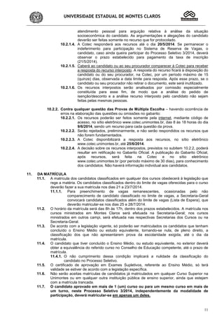 UNIVERSIDADE ESTADUAL DE MONTES CLAROS
11
atendimento pessoal para arguição relativa à análise da situação
socioeconômica do candidato. As argumentações e alegações do candidato
deverão ser feitas somente no recurso que for protocolado.
10.2.1.4. A Cotec responderá aos recursos até o dia 20/5/2014. Se permanecer o
indeferimento para participação no Sistema de Reserva de Vagas, o
candidato, caso ainda queira participar do Processo Seletivo 3/2014, deverá
observar o prazo estabelecido para pagamento da taxa de inscrição
(21/5/2014).
10.2.1.5. Caberá ao candidato ou ao seu procurador comparecer à Cotec para receber
a resposta do recurso interposto. A resposta do recurso ficará à disposição do
candidato ou do seu procurador, na Cotec, por um período máximo de 15
(quinze) dias, observada a data limite para resposta. Após esse prazo, se o
candidato ou seu procurador não retirar o documento, este será inutilizado.
10.2.1.6. Os recursos interpostos serão analisados por comissão especialmente
constituída para esse fim, de modo que a análise do pedido de
isenção/desconto e a análise recurso interposto pelo candidato não sejam
feitas pelas mesmas pessoas.
10.2.2. Contra qualquer questão das Provas de Múltipla Escolha – havendo ocorrência de
erros na elaboração das questões ou omissões no gabarito:
10.2.2.1. Os recursos poderão ser feitos somente pela internet, mediante código de
acesso, no sítio eletrônico www.cotec.unimontes.br, das 8 às 18 horas do dia
9/6/2014, sendo um recurso para cada questão da prova.
10.2.2.2. Serão rejeitados, preliminarmente, e não serão respondidos os recursos que
não forem fundamentados.
10.2.2.3. A Cotec disponibilizará a resposta aos recursos, no sítio eletrônico
www.cotec.unimontes.br, até 25/6/2014.
10.2.2.4. A decisão sobre os recursos interpostos, previstos no subitem 10.2.2, poderá
resultar em retificação no Gabarito Oficial. A publicação do Gabarito Oficial,
após recursos, será feita na Cotec e no sítio eletrônico
www.cotec.unimontes.br (por período máximo de 30 dias), para conhecimento
dos candidatos. Não haverá informação individual aos candidatos.
11. DA MATRÍCULA
11.1. A matrícula dos candidatos classificados em qualquer dos cursos obedecerá à legislação que
rege a matéria. Os candidatos classificados dentro do limite de vagas oferecidas para o curso
deverão fazer a sua matrícula nos dias 21 a 23/7/2014.
11.1.1. Para preenchimento de vagas remanescentes, ocasionadas pelo não
comparecimento de candidato classificado no limite de vagas, a Secretaria-Geral
convocará candidatos classificados além do limite de vagas (Lista de Espera), que
deverão matricular-se nos dias 25 e 28/7/2014.
11.2. O horário da matrícula será das 8h às 17h, dentro dos prazos estabelecidos. A matrícula nos
cursos ministrados em Montes Claros será efetuada na Secretaria-Geral; nos cursos
ministrados em outros campi, será efetuada nas respectivas Secretarias dos Cursos ou na
Secretaria-Geral.
11.3. De acordo com a legislação vigente, só poderão ser matriculados os candidatos que tenham
concluído o Ensino Médio ou estudo equivalente, tornando-se nula, de pleno direito, a
classificação dos que não apresentarem prova da escolaridade exigida, até o dia da
matrícula.
11.4. O candidato que tiver concluído o Ensino Médio, ou estudo equivalente, no exterior deverá
obter a equivalência do referido curso no Conselho de Educação competente, até o prazo de
matrícula.
11.4.1. O não cumprimento dessa condição implicará a nulidade da classificação do
candidato no Processo Seletivo.
11.5. O certificado de aprovação em Exames Supletivos, referente ao Ensino Médio, só terá
validade se estiver de acordo com a legislação específica.
11.6. Não serão aceitas matrículas de candidatos já matriculados em qualquer Curso Superior na
Unimontes ou em qualquer outra instituição pública de ensino superior, ainda que estejam
com a matrícula trancada.
11.7. O candidato aprovado em mais de 1 (um) curso ou para um mesmo curso em mais de
um turno, neste Processo Seletivo 3/2014, independentemente da modalidade de
participação, deverá matricular-se em apenas um deles.
 
