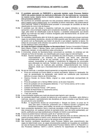 UNIVERSIDADE ESTADUAL DE MONTES CLAROS
12
11.8. O candidato aprovado no PAES/2013 e aprovado também neste Processo Seletivo
3/2014 não poderá desistir da matrícula já efetivada a fim de matricular-se, novamente,
no mesmo curso, mesmo turno e mesmo campus, em vaga oferecida em um desses
dois processos seletivos.
11.9. Na ocorrência de candidato aprovado nos dois processos seletivos referidos (subitem 11.8),
para o mesmo curso e mesmo turno, se o candidato já estiver matriculado, não poderá efetuar
nova matrícula. Caberá à Secretaria-Geral proceder à convocação de candidato da lista de
classificados do curso (Lista de Espera).
11.10. O candidato que não efetuar a respectiva matrícula nos prazos indicados ou deixar de
apresentar a documentação exigida será considerado desistente, sendo convocado para sua
vaga, pela ordem de classificação (Lista de Espera), o candidato subsequente, que deverá
efetuar sua matrícula nas datas e horários divulgados pela Secretaria-Geral, de acordo com
Edital de Convocação.
11.11. Os candidatos classificados além do limite de vagas serão convocados para ocupar eventuais
vagas de candidatos desistentes, através de Edital expedido pela Secretaria-Geral, elaborado
de acordo com as Resoluções que tratam do assunto e que estejam vigentes na época. Os
editais de convocação serão afixados nos quadros de avisos da Secretaria-Geral e divulgados
no sítio eletrônico www.unimontes.br.
11.12. As Listas de Espera estarão afixadas na Secretaria-Geral, Campus Universitário Professor
Darcy Ribeiro, Prédio 2, Montes Claros, para conhecimento prévio dos candidatos. Estarão
disponíveis, também, no sítio eletrônico www.unimontes.br.
11.13. A Unimontes, através da Secretaria-Geral, comunicará ao candidato, no endereço por ele
indicado na Ficha de Inscrição, sua classificação para ocupar vaga na Lista de Espera.
11.13.1. Quando necessário convocar os candidatos da Lista de Espera, a Unimontes não se
responsabilizará por endereço do candidato que tenha sido informado
incorretamente no ato de sua inscrição, ou por quaisquer outros motivos que
possam impossibilitar ao candidato o recebimento do telegrama de convocação
para efetivação de matrícula. Também não é da responsabilidade da Unimontes a
perda do prazo de matrícula pelo candidato, independentemente dos motivos
alegados, desde que a Secretaria-Geral tenha feito a convocação nos termos do
Edital.
11.14. No ato da matrícula, o candidato deverá apresentar os seguintes documentos:
• Prova de conclusão do Ensino Médio ou estudo equivalente, diploma ou declaração. No
caso de apresentação de declaração, esta deverá ser substituída pelo documento
definitivo no prazo máximo de 30 (trinta) dias.
• Histórico Escolar do Ensino Médio, original ou cópia autenticada acompanhada do
original.
• Prova de quitação com o Serviço Militar (xerox), se do sexo masculino.
• Prova de quitação com as obrigações eleitorais, 1.º e 2.º turnos (xerox), se for o caso.
• Carteira de Identidade (xerox).
• Cadastro de Pessoas Físicas – CPF (xerox).
• Certidão de Nascimento ou Casamento (xerox).
• Comprovante de residência.
• 1 foto 3x4, recente.
11.15. A documentação exigida para matrícula deverá estar legível e sem rasuras.
11.16. Ao candidato classificado, portador de diploma de curso superior, é facultado, após efetivar a
matrícula, requerer o aproveitamento das disciplinas por ele já cursadas e que fizerem parte
do currículo do curso escolhido.
11.16.1. O requerimento deverá ser encaminhado à Direção do Centro, no prazo de 10
(dez) dias após a matrícula, juntamente com o Histórico Escolar e programa das
disciplinas cursadas, para análise, de acordo com a legislação específica.
11.17. Será considerado desistente e terá a matrícula cancelada o aluno infrequente por 30 (trinta)
dias consecutivos, em qualquer período do semestre letivo, que não tenha apresentado, por
escrito, justificativa que seja aceitável para a Direção do Centro a que pertença.
11.18. O aluno só poderá trancar matrícula a partir do 2.º período do curso.
11.19. A troca de turno somente será permitida através de permuta entre os alunos (calouros) do
mesmo processo seletivo e mesmo curso, devendo ser devidamente documentada.
11.20. Não será permitida permuta de curso ou de campus entre os calouros.
11.21. Não havendo candidatos classificados neste Processo Seletivo para preenchimento das
vagas de determinado curso, as vagas remanescentes poderão ser ocupadas por candidatos
da Lista de Espera (da Classificação Geral) deste Processo Seletivo 3/2014, do Paes/2013, e
dos Processos Seletivos 1/2014 e 2/2014, conforme for especificado em Resolução do
 