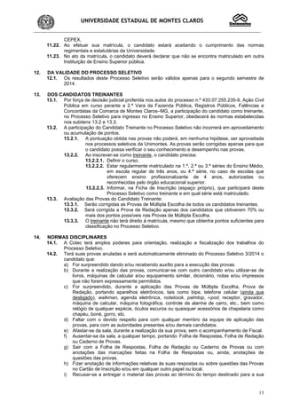 UNIVERSIDADE ESTADUAL DE MONTES CLAROS
13
CEPEX.
11.22. Ao efetuar sua matrícula, o candidato estará aceitando o cumprimento das normas
regimentais e estatutárias da Universidade.
11.23. No ato da matrícula, o candidato deverá declarar que não se encontra matriculado em outra
Instituição de Ensino Superior pública.
12. DA VALIDADE DO PROCESSO SELETIVO
12.1. Os resultados deste Processo Seletivo serão válidos apenas para o segundo semestre de
2014.
13. DOS CANDIDATOS TREINANTES
13.1. Por força de decisão judicial proferida nos autos do processo n.º 433.07.255.235-9, Ação Civil
Pública em curso perante a 2.ª Vara da Fazenda Pública, Registros Públicos, Falências e
Concordatas da Comarca de Montes Claros–MG, a participação do candidato como treinante,
no Processo Seletivo para ingresso no Ensino Superior, obedecerá às normas estabelecidas
nos subitens 13.2 e 13.3.
13.2. A participação do Candidato Treinante no Processo Seletivo não incorrerá em aproveitamento
ou acumulação de pontos.
13.2.1. A pontuação obtida nas provas não poderá, em nenhuma hipótese, ser aproveitada
nos processos seletivos da Unimontes. As provas serão corrigidas apenas para que
o candidato possa verificar o seu conhecimento e desempenho nas provas.
13.2.2. Ao inscrever-se como treinante, o candidato precisa:
13.2.2.1. Definir o curso.
13.2.2.2. Estar regularmente matriculado na 1.ª, 2.ª ou 3.ª séries do Ensino Médio,
em escola regular de três anos, ou 4.ª série, no caso de escolas que
oferecem ensino profissionalizante de 4 anos, autorizadas ou
reconhecidas pelo órgão educacional superior.
13.2.2.3. Informar, na Ficha de Inscrição (espaço próprio), que participará deste
Processo Seletivo como treinante e em qual série está matriculado.
13.3. Avaliação das Provas do Candidato Treinante:
13.3.1. Serão corrigidas as Provas de Múltipla Escolha de todos os candidatos treinantes.
13.3.2. Será corrigida a Prova de Redação apenas dos candidatos que obtiverem 70% ou
mais dos pontos possíveis nas Provas de Múltipla Escolha.
13.3.3. O treinante não terá direito à matrícula, mesmo que obtenha pontos suficientes para
classificação no Processo Seletivo.
14. NORMAS DISCIPLINARES
14.1. A Cotec terá amplos poderes para orientação, realização e fiscalização dos trabalhos do
Processo Seletivo.
14.2. Terá suas provas anuladas e será automaticamente eliminado do Processo Seletivo 3/2014 o
candidato que:
a) For surpreendido dando e/ou recebendo auxílio para a execução das provas.
b) Durante a realização das provas, comunicar-se com outro candidato e/ou utilizar-se de
livros, máquinas de calcular e/ou equipamento similar, dicionário, notas e/ou impressos
que não forem expressamente permitidos.
c) For surpreendido, durante a aplicação das Provas de Múltipla Escolha, Prova de
Redação, portando aparelhos eletrônicos, tais como bipe, telefone celular (ainda que
desligado), walkman, agenda eletrônica, notebook, palmtop, i-pod, receptor, gravador,
máquina de calcular, máquina fotográfica, controle de alarme de carro, etc., bem como
relógio de qualquer espécie, óculos escuros ou quaisquer acessórios de chapelaria como
chapéu, boné, gorro, etc.
d) Faltar com o devido respeito para com qualquer membro da equipe de aplicação das
provas, para com as autoridades presentes e/ou demais candidatos.
e) Afastar-se da sala, durante a realização da sua prova, sem o acompanhamento de Fiscal.
f) Ausentar-se da sala, a qualquer tempo, portando: Folha de Respostas, Folha de Redação
ou Caderno de Provas.
g) Sair com a Folha de Respostas, Folha de Redação ou Caderno de Provas ou com
anotações das marcações feitas na Folha de Respostas ou, ainda, anotações de
questões das provas.
h) Fizer anotação de informações relativas às suas respostas ou sobre questões das Provas
no Cartão de Inscrição e/ou em qualquer outro papel ou local.
i) Recusar-se a entregar o material das provas ao término do tempo destinado para a sua
 