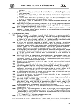 UNIVERSIDADE ESTADUAL DE MONTES CLAROS
14
realização.
j) Descumprir as instruções contidas no Caderno de Provas, na Folha de Respostas ou na
Folha de Redação.
k) Perturbar, de qualquer modo, a ordem dos trabalhos, incorrendo em comportamento
indevido.
l) Utilizar ou tentar utilizar meios fraudulentos ou ilegais para obter aprovação própria ou de
terceiros, em qualquer etapa do Processo Seletivo 3/2014.
m) Não permitir a coleta de sua assinatura ou de sua impressão digital ou a inspeção por
detector de metal.
14.3. Além da exclusão no Processo Seletivo, o candidato, em se tratando dos termos do subitem
anterior, estará sujeito a outras penas, levando-se em conta a gravidade da ocorrência e os
danos materiais e/ou pessoais que houver causado.
14.4. Será eliminado, em qualquer época (mesmo depois de matriculado), o candidato que houver
realizado o Processo Seletivo usando documento ou informações falsas ou outros meios
ilícitos devidamente comprovados.
15. DAS DISPOSIÇÕES GERAIS
15.1. Durante a aplicação e correção das Provas de Múltipla Escolha, se em qualquer questão for
constatado erro de elaboração que prejudique a resposta, conforme os Gabaritos Oficiais
dessas Provas, a Cotec poderá anular a questão e, nesse caso, divulgará sua decisão, antes
da publicação do Resultado Final, na Cotec, no Campus Universitário Professor Darcy
Ribeiro, e na internet, através do sítio eletrônico www.cotec.unimontes.br.
15.2. As Folhas de Respostas, Cadernos de Provas, Folhas de Redação, Documentos
apresentados na Pré-inscrição no Sistema de Reserva de Vagas, Programa Socioeconômico,
Declarações, Laudos Médicos, registros audiovisuais e outros documentos relacionados ao
Processo Seletivo são de propriedade da Cotec, que lhes dará destinação conveniente,
passados 120 (cento e vinte) dias da divulgação do resultado final do Processo Seletivo.
15.3. Na ocorrência de caso fortuito, força maior ou outro fato previsível ou imprevisível que impeça
a realização do Processo Seletivo ou de uma de suas fases, reserva-se à Unimontes o direito
de cancelar, substituir provas ou atribuir pesos compensatórios, de modo a viabilizar o
Processo Seletivo.
15.4. A Unimontes, no uso de sua autonomia didático-pedagógica e administrativa, acolherá em
seus cursos os candidatos classificados no Processo Seletivo 3/2014, devidamente
matriculados, podendo, no decorrer do período de integralização de cada curso, modificar
currículos, ampliar ou restringir tempos de duração.
15.5. Caso a Unimontes decida alterar o número de vagas e/ou fazer sua redistribuição, isso será
amplamente divulgado.
15.6. À Unimontes é reservado o direito de alterar o turno e/ou horário de início das provas, bem
como as datas de sua realização, dando a isso ampla divulgação nos meios de comunicação.
15.7. A imprensa (falada, escrita e televisiva), devidamente credenciada e autorizada pela Cotec,
desenvolverá seu trabalho de cobertura sem adentrar as salas de provas. A entrada no(s)
prédio(s) poderá ser autorizada após uma hora e trinta minutos do início das provas.
15.8. As consequências decorrentes de citação de endereço errado ou incompleto são de
responsabilidade do candidato ou do seu representante.
15.9. À Unimontes é reservado o direito de não fornecer declarações de que o candidato foi
aprovado em seus processos seletivos.
15.10. Não serão concedidas cópias, vista, nova correção ou revisão das provas, ressalvado o
disposto no subitem 10.2.2 deste Edital.
15.11. A Unimontes pode, no prazo de até 5 (cinco) anos, utilizar imagens (fotografias e filmagens) e
gravações em áudio feitas nos dias de realização do Processo Seletivo, para fins de
divulgação de trabalhos acadêmicos e de outros processos seletivos, sem qualquer ônus ou
obrigações para com os candidatos que forem fotografados ou filmados.
15.12. O candidato que faz uso regular de algum medicamento deverá tomar providências quanto à
sua aquisição ou porte.
15.13. Incorporar-se-ão a este Edital, para todos os efeitos, as disposições e instruções contidas na
Folha de Respostas, Manual do Candidato, Caderno de Provas, Retificações do Edital, Editais
Complementares ou Resoluções que vierem a ser publicadas pela Cotec ou por órgão da
direção superior da Unimontes.
15.13.1. Os Anexos I e II são partes integrantes deste Edital.
15.14. Os casos omissos serão resolvidos pela Cotec.
Para conhecimento de todos, o Edital do Processo Seletivo 3/2014, na sua íntegra, será reproduzido
 