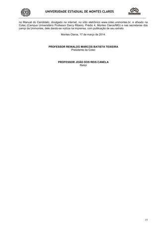 UNIVERSIDADE ESTADUAL DE MONTES CLAROS
15
no Manual do Candidato, divulgado na internet, no sítio eletrônico www.cotec.unimontes.br, e afixado na
Cotec (Campus Universitário Professor Darcy Ribeiro, Prédio 4, Montes Claros/MG) e nas secretarias dos
campi da Unimontes, dele dando-se notícia na imprensa, com publicação de seu extrato.
Montes Claros, 17 de março de 2014.
PROFESSOR REINALDO MARCOS BATISTA TEIXEIRA
Presidente da Cotec
PROFESSOR JOÃO DOS REIS CANELA
Reitor
 