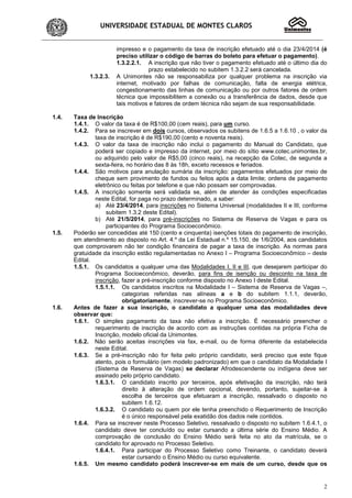 UNIVERSIDADE ESTADUAL DE MONTES CLAROS
2
impresso e o pagamento da taxa de inscrição efetuado até o dia 23/4/2014 (é
preciso utilizar o código de barras do boleto para efetuar o pagamento).
1.3.2.2.1. A inscrição que não tiver o pagamento efetuado até o último dia do
prazo estabelecido no subitem 1.3.2.2 será cancelada.
1.3.2.3. A Unimontes não se responsabiliza por qualquer problema na inscrição via
internet, motivado por falhas de comunicação, falta de energia elétrica,
congestionamento das linhas de comunicação ou por outros fatores de ordem
técnica que impossibilitem a conexão ou a transferência de dados, desde que
tais motivos e fatores de ordem técnica não sejam de sua responsabilidade.
1.4. Taxa de Inscrição
1.4.1. O valor da taxa é de R$100,00 (cem reais), para um curso.
1.4.2. Para se inscrever em dois cursos, observados os subitens de 1.6.5 a 1.6.10 , o valor da
taxa de inscrição é de R$190,00 (cento e noventa reais).
1.4.3. O valor da taxa de inscrição não inclui o pagamento do Manual do Candidato, que
poderá ser copiado e impresso da internet, por meio do sítio www.cotec.unimontes.br,
ou adquirido pelo valor de R$5,00 (cinco reais), na recepção da Cotec, de segunda a
sexta-feira, no horário das 8 às 18h, exceto recessos e feriados.
1.4.4. São motivos para anulação sumária da inscrição: pagamentos efetuados por meio de
cheque sem provimento de fundos ou feitos após a data limite; ordens de pagamento
eletrônico ou feitas por telefone e que não possam ser comprovadas.
1.4.5. A inscrição somente será validada se, além de atender às condições especificadas
neste Edital, for paga no prazo determinado, a saber:
a) Até 23/4/2014, para inscrições no Sistema Universal (modalidades II e III, conforme
subitem 1.3.2 deste Edital).
b) Até 21/5/2014, para pré-inscrições no Sistema de Reserva de Vagas e para os
participantes do Programa Socioeconômico.
1.5. Poderão ser concedidas até 150 (cento e cinquenta) isenções totais do pagamento de inscrição,
em atendimento ao disposto no Art. 4.º da Lei Estadual n.º 15.150, de 1/6/2004, aos candidatos
que comprovarem não ter condição financeira de pagar a taxa de inscrição. As normas para
gratuidade da inscrição estão regulamentadas no Anexo I – Programa Socioeconômico – deste
Edital.
1.5.1. Os candidatos a qualquer uma das Modalidades I, II e III, que desejarem participar do
Programa Socioeconômico, deverão, para fins de isenção ou desconto na taxa de
inscrição, fazer a pré-inscrição conforme disposto no Anexo I deste Edital.
1.5.1.1. Os candidatos inscritos na Modalidade I – Sistema de Reserva de Vagas –,
categorias referidas nas alíneas a e b do subitem 1.1.1, deverão,
obrigatoriamente, inscrever-se no Programa Socioeconômico.
1.6. Antes de fazer a sua inscrição, o candidato a qualquer uma das modalidades deve
observar que:
1.6.1. O simples pagamento da taxa não efetiva a inscrição. É necessário preencher o
requerimento de inscrição de acordo com as instruções contidas na própria Ficha de
Inscrição, modelo oficial da Unimontes.
1.6.2. Não serão aceitas inscrições via fax, e-mail, ou de forma diferente da estabelecida
neste Edital.
1.6.3. Se a pré-inscrição não for feita pelo próprio candidato, será preciso que este fique
atento, pois o formulário (em modelo padronizado) em que o candidato da Modalidade I
(Sistema de Reserva de Vagas) se declarar Afrodescendente ou indígena deve ser
assinado pelo próprio candidato.
1.6.3.1. O candidato inscrito por terceiros, após efetivação da inscrição, não terá
direito à alteração de ordem opcional, devendo, portanto, sujeitar-se à
escolha de terceiros que efetuaram a inscrição, ressalvado o disposto no
subitem 1.6.12.
1.6.3.2. O candidato ou quem por ele tenha preenchido o Requerimento de Inscrição
é o único responsável pela exatidão dos dados nele contidos.
1.6.4. Para se inscrever neste Processo Seletivo, ressalvado o disposto no subitem 1.6.4.1, o
candidato deve ter concluído ou estar cursando a última série do Ensino Médio. A
comprovação de conclusão do Ensino Médio será feita no ato da matrícula, se o
candidato for aprovado no Processo Seletivo.
1.6.4.1. Para participar do Processo Seletivo como Treinante, o candidato deverá
estar cursando o Ensino Médio ou curso equivalente.
1.6.5. Um mesmo candidato poderá inscrever-se em mais de um curso, desde que os
 