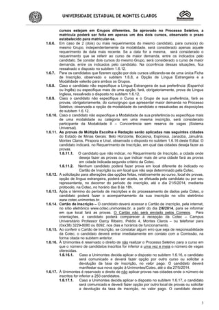 UNIVERSIDADE ESTADUAL DE MONTES CLAROS
3
cursos estejam em Grupos diferentes. Se aprovado no Processo Seletivo, a
matrícula poderá ser feita em apenas um dos dois cursos, observado o prazo
estabelecido para matricular-se.
1.6.6. Em caso de 2 (dois) ou mais requerimentos do mesmo candidato, para curso(s) do
mesmo Grupo, independentemente da modalidade, será considerado apenas aquele
requerimento de data mais recente. Se a data for a mesma, será considerado o
requerimento que se referir ao curso de maior demanda, entre os indicados pelo
candidato. Se constar dois cursos do mesmo Grupo, será considerado o curso de maior
demanda, entre os indicados pelo candidato. Na ocorrência dessas situações, fica
ressalvado o disposto no subitem 1.6.12.
1.6.7. Para os candidatos que fizerem opção por dois cursos utilizando-se de uma única Ficha
de Inscrição, observado o subitem 1.6.8, a Opção de Língua Estrangeira e a
Modalidade valerão para ambos os Grupos.
1.6.8. Caso o candidato não especifique a Língua Estrangeira de sua preferência (Espanhol
ou Inglês) ou especifique mais de uma opção, fará, obrigatoriamente, prova de Língua
Inglesa, ressalvado o disposto no subitem 1.6.12.
1.6.9. Caso o candidato não especifique o Curso e o Grupo de sua preferência, fará as
provas, obrigatoriamente, do curso/grupo que apresentar maior demanda no Processo
Seletivo, observada a opção de modalidade do candidato e ressalvadas as disposições
do subitem 1.6.12.
1.6.10. Caso o candidato não especifique a Modalidade de sua preferência ou especifique mais
de uma modalidade ou categoria em uma mesma inscrição, será considerado
participante da Modalidade II – Concorrência sem reserva de vagas (Sistema
Universal).
1.6.11. As provas de Múltipla Escolha e Redação serão aplicadas nas seguintes cidades
do Estado de Minas Gerais: Belo Horizonte, Bocaiúva, Espinosa, Janaúba, Januária,
Montes Claros, Pirapora e Unaí, observado o disposto no subitem 1.6.16 deste Edital. O
candidato indicará, no Requerimento de Inscrição, em qual das cidades deseja fazer as
provas.
1.6.11.1. O candidato que não indicar, no Requerimento de Inscrição, a cidade onde
deseja fazer as provas ou que indicar mais de uma cidade fará as provas
em cidade indicada segundo critério da Cotec.
1.6.11.2. Nenhum candidato poderá fazer prova em local diferente do indicado no
Cartão de Inscrição ou em local que não seja determinado pela Cotec.
1.6.12. A solicitação para alterações das opções feitas, relativamente ao curso, local de provas,
opção de língua estrangeira, poderá ser aceita, se efetuada pelo candidato ou por seu
representante, no decorrer do período de inscrição, até o dia 21/5/2014, mediante
protocolo, na Cotec, no horário das 8 às 18h.
1.6.13. Após o término do período de inscrições e do processamento de dados pela Cotec, o
candidato poderá fazer o acompanhamento da sua inscrição no sítio eletrônico
www.cotec.unimontes.br.
1.6.14. Cartão de Inscrição – O candidato deverá acessar o Cartão de inscrição, pela internet,
no sítio eletrônico www.cotec.unimontes.br, a partir do dia 2/6/2014, para se informar
em que local fará as provas. O Cartão não será enviado pelos Correios. Para
orientações, o candidato poderá comparecer à recepção da Cotec – Campus
Universitário Professor Darcy Ribeiro, Prédio 4, Montes Claros – ou telefonar para
(0xx38) 3229-8080 ou 8092, nos dias e horários de funcionamento.
1.6.15. Ao conferir o Cartão de Inscrição, se constatar algum erro que seja de responsabilidade
da Cotec, o candidato deverá entrar imediatamente em contato com a Comissão, na
forma citada no subitem anterior.
1.6.16. À Unimontes é reservado o direito de não realizar o Processo Seletivo para o curso em
que o número de candidatos inscritos for inferior a uma vez e meia o número de vagas
oferecidas.
1.6.16.1. Caso a Unimontes decida aplicar o disposto no subitem 1.6.16, o candidato
será comunicado e deverá fazer opção por outro curso ou solicitar a
devolução da taxa de inscrição, no valor pago. O candidato deverá
manifestar sua nova opção à Unimontes/Cotec, até o dia 27/5/2014.
1.6.17. À Unimontes é reservado o direito de não aplicar provas nas cidades onde o número de
inscritos for inferior a 250 candidatos.
1.6.17.1. Caso a Unimontes decida aplicar o disposto no subitem 1.6.17, o candidato
será comunicado e deverá fazer opção por outro local de provas ou solicitar
a devolução da taxa de inscrição, no valor pago. O candidato deverá
 