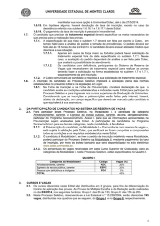 UNIVERSIDADE ESTADUAL DE MONTES CLAROS
4
manifestar sua nova opção à Unimontes/Cotec, até o dia 27/5/2014.
1.6.18. Em hipótese alguma, haverá devolução de taxa de inscrição, exceto no caso da
desistência referida nos subitens 1.6.16.1 e 1.6.17.1 deste Edital.
1.6.19. O pagamento da taxa de inscrição é pessoal e intransferível.
1.7. O candidato que precisar de tratamento especial deverá especificar os meios necessários de
que precisa para a realização das provas.
1.7.1. A especificação de que trata o subitem 1.7 deverá ser feita por escrito à Cotec, em
tempo hábil para a análise do pedido e tomada de providências. O pedido deverá ser
feito até às 18 horas do dia 23/4/2014. O candidato deverá anexar atestado médico que
descreva a sua situação.
1.7.1.1. Apenas em casos de força maior ou fortuitos poderá haver solicitação de
tratamento especial fora da data especificada no subitem 1.7.1. Nesse
caso, a aceitação do pedido dependerá de análise a ser feita pela Cotec,
que avaliará a possibilidade de atendimento.
1.7.1.2. Os candidatos com deficiência, participantes do Sistema de Reserva de
Vagas que necessitarem de tratamento especial para realizar as provas
deverão fazer a solicitação na forma estabelecida no subitem 1.7 e 1.7.1,
separadamente da pré-inscrição.
1.7.2. A Cotec comunicará ao candidato a resposta à sua solicitação de tratamento especial.
1.8. A inscrição do candidato ao Processo Seletivo implicará a aceitação plena das normas
estabelecidas no presente Edital e na legislação em vigor.
1.8.1. Na Ficha de Inscrição e na Ficha de Pré-inscrição, constará declaração de que o
candidato aceita as condições estabelecidas e indicadas neste Edital para participar do
Processo Seletivo e para ingressar nos cursos superiores de Graduação da Unimontes.
Considerando que as inscrições e pré-inscrições serão feitas pela internet, haverá,
abaixo da declaração, um campo específico que deverá ser marcado pelo candidato e
que equivalerá à sua assinatura.
2. DA PARTICIPAÇÃO DE CANDIDATOS NO SISTEMA DE RESERVA DE VAGAS
2.1. Para participar deste Processo Seletivo, na Modalidade I, o candidato da categoria
Afrodescendente, carente, e Egresso da escola pública, carente, deverá, obrigatoriamente,
participar do Programa Socioeconômico, Anexo I, para que as informações apresentadas na
Pré-inscrição sejam analisadas pela Cotec. A participação de candidatos no Programa
Socioeconômico para as demais categorias, nesta modalidade, é facultativa.
2.1.1. A Pré-inscrição do candidato, na Modalidade I – Concorrência com reserva de vagas –,
está sujeita à validação pela Cotec, que verificará se foram cumpridas e comprovadas
todas as condições e os requisitos estabelecidos neste Edital.
2.1.2. O candidato à Modalidade I, se tiver o pedido de inscrição indeferido nessa Modalidade,
poderá participar do Processo Seletivo na Modalidade II, mediante pagamento da taxa
de inscrição, por meio do boleto bancário que será disponibilizado no sítio eletrônico
www.cotec.unimontes.br.
2.1.3. Os percentuais de vagas reservadas em cada Curso Superior de Graduação, para as
categorias da Modalidade I, neste Processo Seletivo, estão especificados no Quadro I.
QUADRO I
3. CURSOS E VAGAS
3.1. Os cursos oferecidos neste Edital são distribuídos em 2 grupos, para fins de diferenciação do
horário de aplicação das provas. As Provas de Múltipla Escolha e de Redação serão realizadas
no dia 8/6/2014, nos seguintes horários: Grupo I: das 8h às 13h; Grupo II: das 15h às 20h.
3.2. Neste Processo Seletivo, observando-se a Lei Estadual n.º 15.259/2004, serão oferecidas 745
vagas, distribuídas nos quadros que se seguem, do Grupo I e no Grupo II, respectivamente:
Categorias da Modalidade I Código Vagas (%)
Afrodescendente, carente ADC 20%
Egresso da escola pública, carente EEPC 20%
Pessoa com deficiência e Indígena PD/I 5%
TOTAL 45%
 