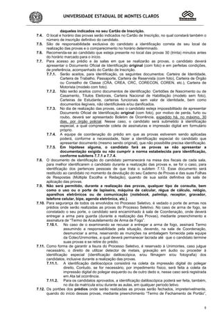 UNIVERSIDADE ESTADUAL DE MONTES CLAROS
8
daqueles indicados no seu Cartão de Inscrição.
7.4. O local e horário das provas serão indicados no Cartão de Inscrição, no qual constará também o
número de inscrição definitivo do candidato.
7.5. São de responsabilidade exclusiva do candidato a identificação correta de seu local de
realização das provas e o comparecimento no horário determinado.
7.6. Recomenda-se ao candidato que esteja presente no local das provas 30 (trinta) minutos antes
do horário marcado para o início.
7.7. Para acesso ao prédio e às salas em que se realizarão as provas, o candidato deverá
apresentar o Documento Oficial de Identificação original (com foto) e em perfeitas condições,
de preferência, acompanhado do Cartão de Inscrição.
7.7.1. Serão aceitos, para identificação, os seguintes documentos: Carteira de Identidade,
Carteira de Trabalho, Passaporte, Carteira de Reservista (com foto), Carteira de Órgão
ou Conselho de Classe (CRA, CREA, CRC, CORECON, COREN, etc.), Carteira de
Motorista (modelo com foto).
7.7.2. Não serão aceitos como documentos de identificação: Certidões de Nascimento ou de
Casamento, Títulos Eleitorais, Carteira Nacional de Habilitação (modelo sem foto),
Carteiras de Estudante, carteiras funcionais sem valor de identidade, bem como
documentos ilegíveis, não identificáveis e/ou danificados.
7.7.3. No dia de realização das provas, caso o candidato esteja impossibilitado de apresentar
Documento Oficial de Identificação original (com foto), por motivo de perda, furto ou
roubo, deverá ser apresentado Boletim de Ocorrência, expedido há, no máximo, 30
dias, por órgão policial. Nesse caso, o candidato será submetido à identificação
especial, a qual compreende coleta de assinaturas e impressão digital em formulário
próprio.
7.7.4. A equipe de coordenação do prédio em que as provas estiverem sendo aplicadas
poderá, conforme a necessidade, fazer a identificação especial do candidato que
apresentar documento (mesmo sendo original), que não possibilite precisa identificação.
7.7.5. Em hipótese alguma, o candidato fará as provas se não apresentar a
documentação exigida ou não cumprir a norma estabelecida para identificação,
conforme subitens 7.7.1 a 7.7.4.
7.8. O documento de identificação do candidato permanecerá na mesa dos fiscais de cada sala,
para melhor identificarem o candidato durante a realização das provas e, se for o caso, para
identificação dos pertences pessoais de que trata o subitem 7.13. Esse documento será
restituído ao candidato no momento da devolução do seu Caderno de Provas e das suas Folhas
de Respostas (Múltipla Escolha e Redação), quando de sua saída definitiva da sala de
aplicação das provas.
7.9. Não será permitido, durante a realização das provas, qualquer tipo de consulta, bem
como o uso ou o porte de lapiseira, máquina de calcular, régua de cálculo, relógio,
aparelhos eletrônicos ou de comunicação (notebook, palmtop, receptor, gravador,
telefone celular, bipe, agenda eletrônica, etc.).
7.10. Para segurança de todos os envolvidos no Processo Seletivo, é vedado o porte de armas nos
prédios onde serão realizadas as provas do Processo Seletivo. No caso de arma de fogo, se
constatado o seu porte, o candidato será encaminhado à sala de Coordenação, onde deverá
entregar a arma para guarda (durante a realização das Provas), mediante preenchimento e
assinatura de “Termo de Acautelamento de Arma de Fogo”.
7.10.1. No caso de o examinando se recusar a entregar a arma de fogo, assinará Termo
assumindo a responsabilidade pela situação, devendo, na sala de Coordenação,
desmuniciar a arma, reservando as munições na embalagem fornecida pela equipe
da Cotec/Unimontes, a qual deverá permanecer lacrada até que o candidato termine
suas provas e se retire do prédio.
7.11. Como forma de garantir a lisura do Processo Seletivo, é reservado à Unimontes, caso julgue
necessário, o direito de utilizar detector de metais, gravação em áudio ou proceder à
identificação especial (identificação datiloscópica, e/ou filmagem e/ou fotografia) dos
candidatos, inclusive durante a realização das provas.
7.11.1. A identificação datiloscópica consistirá na coleta da impressão digital do polegar
direito, Contudo, se for necessário, por impedimento físico, será feita a coleta da
impressão digital do polegar esquerdo ou de outro dedo e, nesse caso será registrada
em Ata tal ocorrência.
7.11.2. Para os candidatos aprovados, a identificação datiloscópica poderá ser feita, também,
no dia da matrícula e/ou durante as aulas, em qualquer período letivo.
7.12. Os portões dos prédios onde serão realizadas as provas serão fechados, impreterivelmente,
quando do início dessas provas, mediante preenchimento “Termo de Fechamento de Portão”,
 