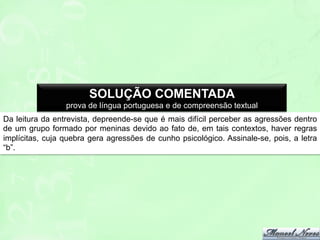 SOLUÇÃO COMENTADA
prova de língua portuguesa e de compreensão textual
Da leitura da entrevista, depreende-se que é mais difícil perceber as agressões dentro
de um grupo formado por meninas devido ao fato de, em tais contextos, haver regras
implícitas, cuja quebra gera agressões de cunho psicológico. Assinale-se, pois, a letra
“b”.

 
