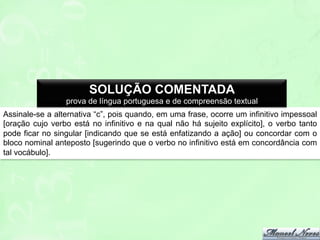 SOLUÇÃO COMENTADA
prova de língua portuguesa e de compreensão textual
Assinale-se a alternativa “c”, pois quando, em uma frase, ocorre um infinitivo impessoal
[oração cujo verbo está no infinitivo e na qual não há sujeito explícito], o verbo tanto
pode ficar no singular [indicando que se está enfatizando a ação] ou concordar com o
bloco nominal anteposto [sugerindo que o verbo no infinitivo está em concordância com
tal vocábulo].

 