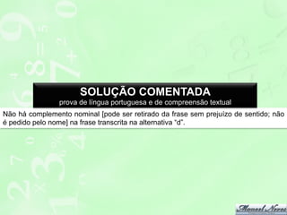 SOLUÇÃO COMENTADA
prova de língua portuguesa e de compreensão textual
Não há complemento nominal [pode ser retirado da frase sem prejuízo de sentido; não
é pedido pelo nome] na frase transcrita na alternativa “d”.

 