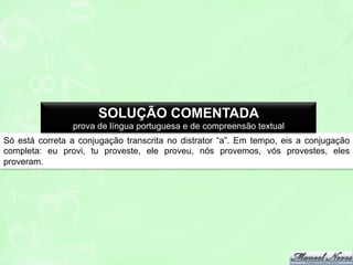 SOLUÇÃO COMENTADA
prova de língua portuguesa e de compreensão textual
Só está correta a conjugação transcrita no distrator “a”. Em tempo, eis a conjugação
completa: eu provi, tu proveste, ele proveu, nós provemos, vós provestes, eles
proveram.

 