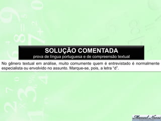 SOLUÇÃO COMENTADA
prova de língua portuguesa e de compreensão textual
No gênero textual em análise, muito comumente quem é entrevistado é normalmente
especialista ou envolvido no assunto. Marque-se, pois, a letra “d”.

 