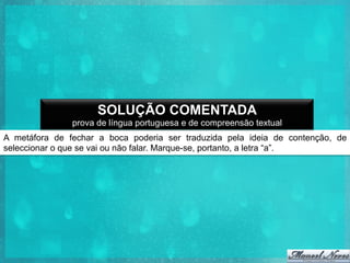 SOLUÇÃO COMENTADA
prova de língua portuguesa e de compreensão textual
A metáfora de fechar a boca poderia ser traduzida pela ideia de contenção, de
seleccionar o que se vai ou não falar. Marque-se, portanto, a letra “a”.

 